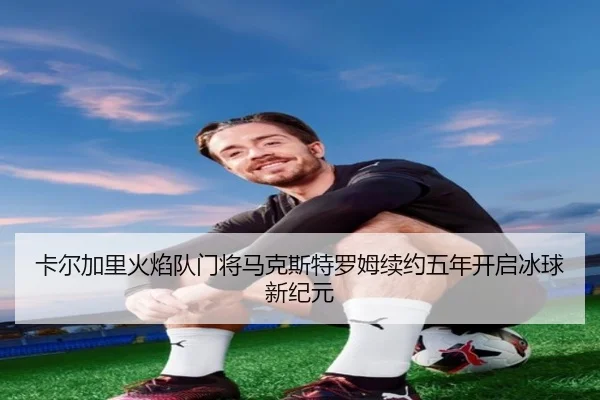 卡尔加里火焰队门将马克斯特罗姆续约五年开启冰球新纪元